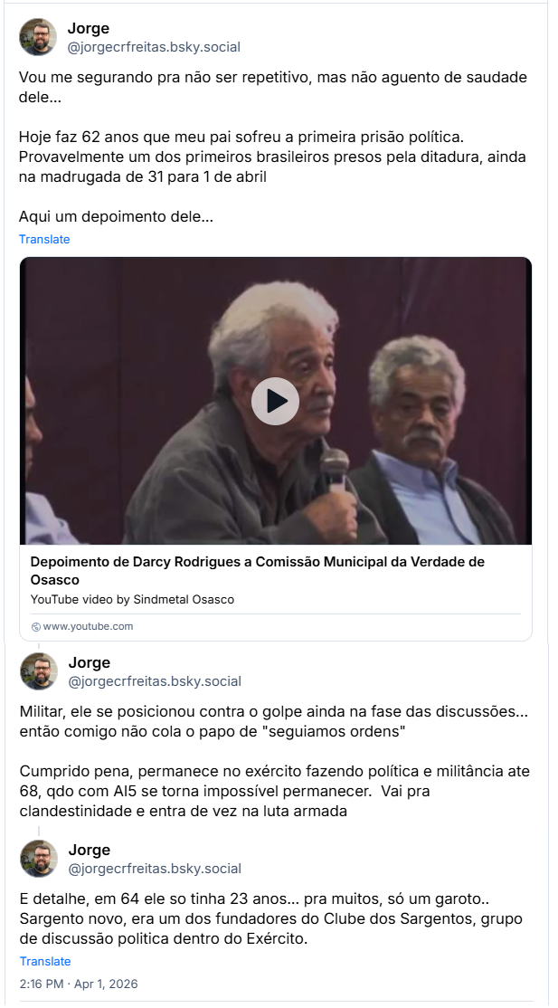 Sequência de 3 posts de Jorge (‪@jorgecrfreitas.bsky.social‬): Vou me segurando pra não ser repetitivo, mas não aguento de saudade dele… Hoje faz 62 anos que meu pai sofreu a primeira prisão política.  Provavelmente um dos primeiros brasileiros presos pela ditadura, ainda na madrugada de 31 para 1 de abril
Aqui um depoimento dele… (video do Depoimento de Darcy Rodrigues a Comissão Municipal da Verdade de Osasco)
Militar, ele se posicionou contra o golpe ainda na fase das discussões... então comigo não cola o papo de "seguiamos ordens"
Cumprido pena, permanece no exército fazendo política e militância ate 68, qdo com AI5 se torna impossível permanecer.  Vai pra clandestinidade e entra de vez na luta armada
E detalhe, em 64 ele so tinha 23 anos... pra muitos, só um garoto.. Sargento novo, era um dos fundadores do Clube dos Sargentos, grupo de discussão politica dentro do Exército.