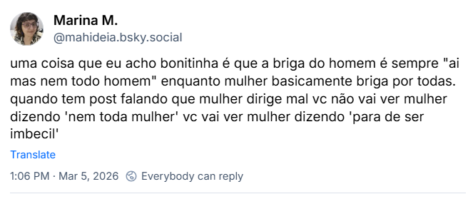 Post de Marina M. (‪@mahideia.bsky.social‬) com o texto: uma coisa que eu acho bonitinha é que a briga do homem é sempre "ai mas nem todo homem" enquanto mulher basicamente briga por todas. Quando tem post falando que mulher dirige mal vc não vai ver mulher dizendo 'nem toda mulher' vc vai ver mulher dizendo 'para de ser imbecil'