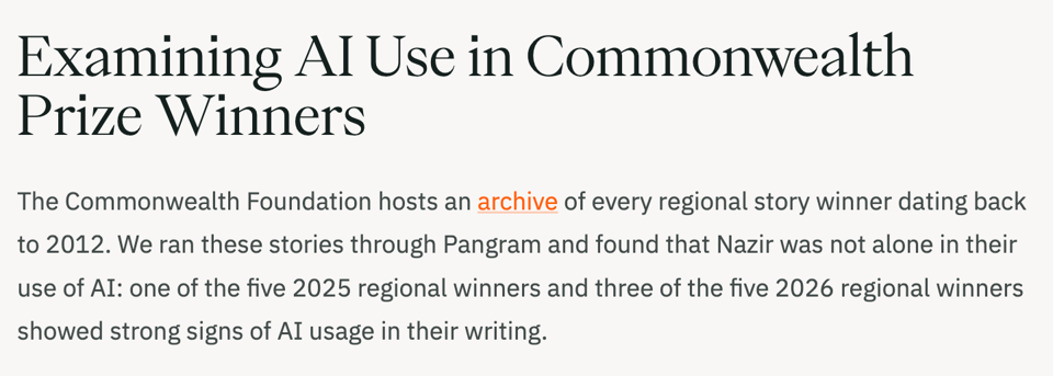 Screencap of linked article
Examining AI Use in Commonwealth Prize Winners
The Commonwealth Foundation hosts an archive of every regional story winner dating back to 2012. We ran these stories through Pangram and found that Nazir was not alone in their use of AI: one of the five 2025 regional winners and three of the five 2026 regional winners showed strong signs of AI usage in their writing.