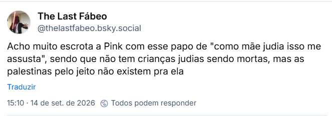 Post de The Last Fábeo (@thelastfabeo.bsky.social)
Acho muito escrota a Pink com esse papo de "como mãe judia isso me assusta", sendo que não tem crianças judias sendo mortas, mas as palestinas pelo jeito não existem pra ela