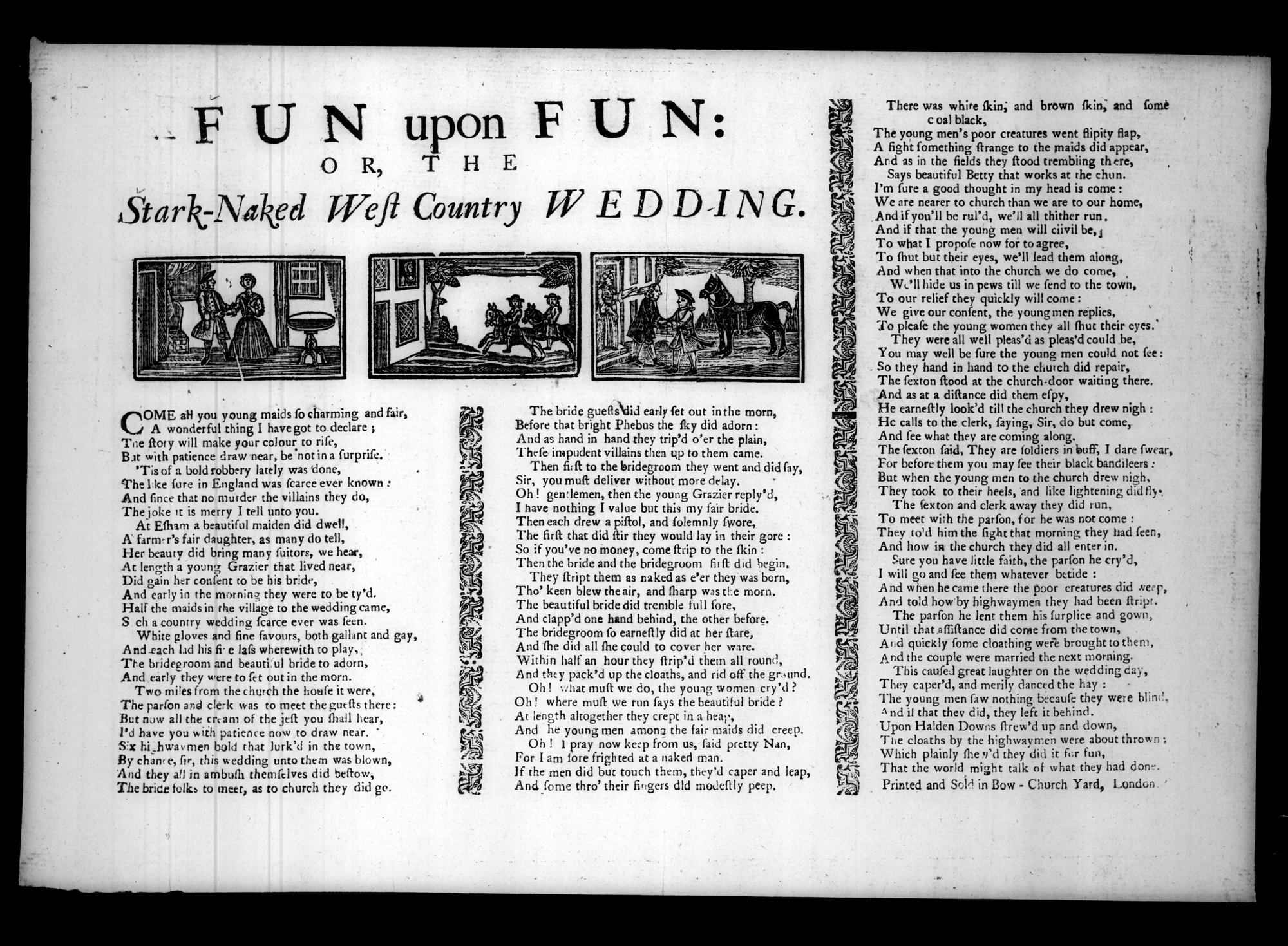 Transcript: FUN upon FUN Or, the Stark Naked West Country Wedding  Come all you young maids ſo charming and fair,  A wonderful thing I have got to.declare ;  The tory will make your colour to riſe, . 
