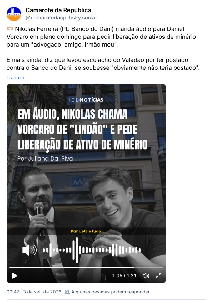 Post de Camarote da República (@camarotedacpi.bsky.social): 🫶🏽 Nikolas Ferreira (PL-Banco do Dani) manda áudio para Daniel Vorcaro em pleno domingo para pedir liberação de ativos de minério para um "advogado, amigo, irmão meu". E mais ainda, diz que levou esculacho do Valadão por ter postado contra o Banco do Dani, se soubesse "obviamente não teria postado". ( post contém audio)