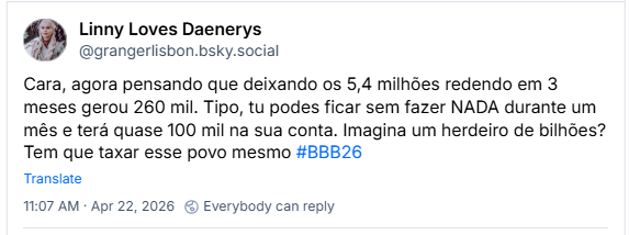 Post de Linny Loves Daenerys (@grangerlisbon.bsky.social): Cara, agora pensando que deixando os 5,4 milhões redendo em 3 meses gerou 260 mil. Tipo, tu podes ficar sem fazer NADA durante um mês e terá quase 100 mil na sua conta. Imagina um herdeiro de bilhões? Tem que taxar esse povo mesmo #BBB26