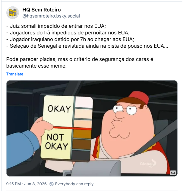 Post de HQ Sem Roteiro (@hqsemroteiro.bsky.social): - Juiz somali impedido de entrar nos EUA;
- Jogadores do Irã impedidos de pernoitar nos EUA;
- Jogador iraquiano detido por 7h ao chegar aos EUA;
- Seleção de Senegal é revistada ainda na pista de pouso nos EUA...
Pode parecer piadas, mas o critério de segurança dos caras é basicamente esse meme:
(post contém imagem com a descrição: Imagem do personagem Peter Griffin, da animação Uma Família da Pesada. Em primeiro plano, vemos a mão de um policial segurando um caderno com tons de pele mais claros em que está escrito OKAY e tons de pele mais escuros onde está escrito NOT OKAY.)