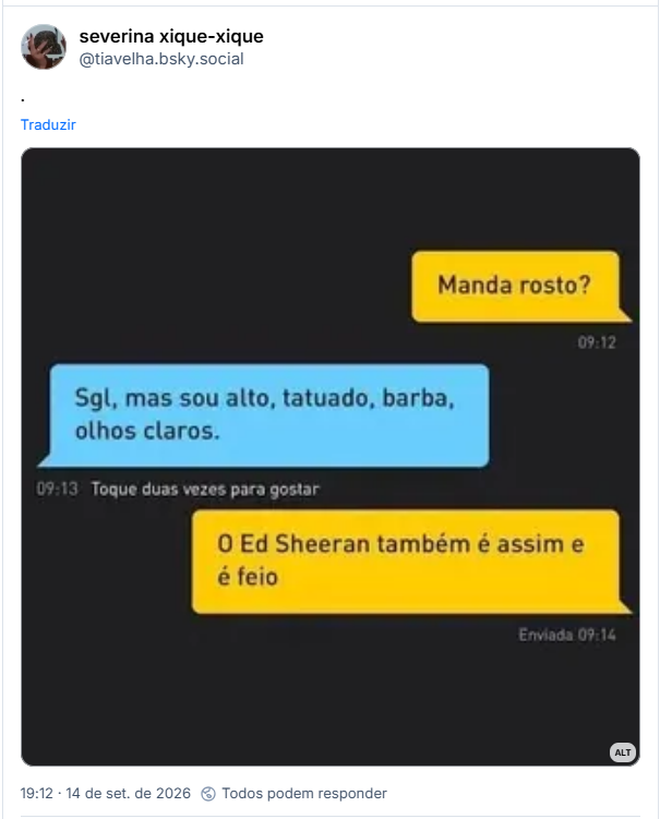 Post de severina xique-xique (@tiavelha.bsky.social): .
Post contém captura de tela com descrição: Conversa no Grindr.

— Manda foto?
— Sgl, mas sou alto, tatuado, barba, olhos claros.
— O Ed Sheeran também é assim e é feio.