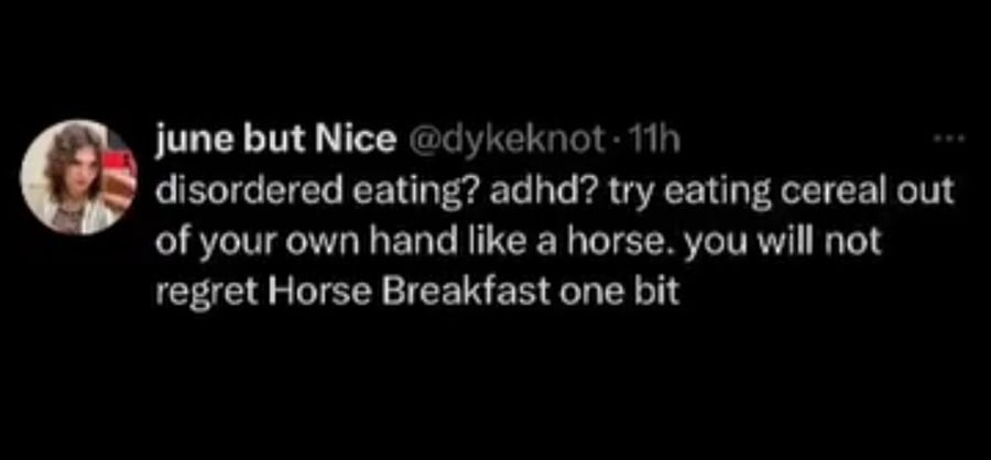 Twitter screenshot. @dykeknot: disordered eating? adhd? try eating cereal out of  your own hand like a horse. you will not regret Horse Breakfast one bit