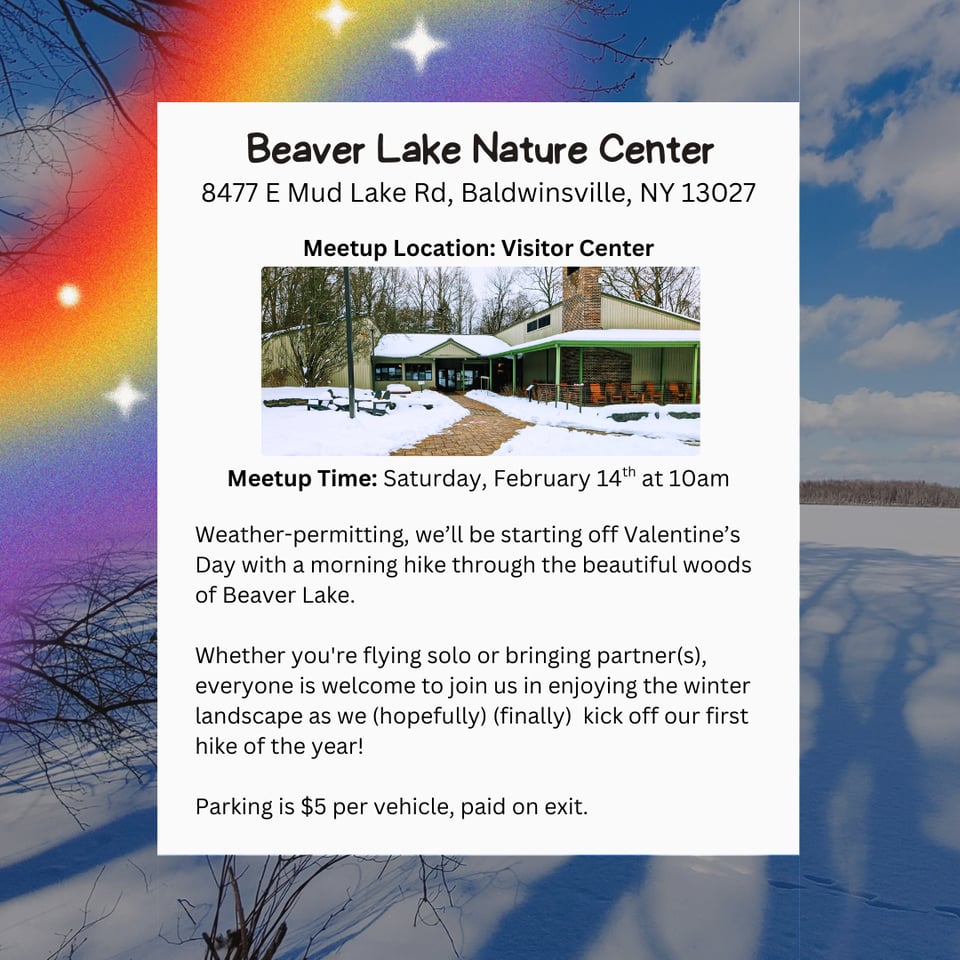 Hike Location: Beaver Lake Nature Center.
Address: 8477 E Mud Lake Rd, Baldwinsville, NY 13027
Meetup Location: Visitor Center
Meetup Time: Saturday, February 14th at 10am
Weather-permitting, we'll be starting off Valentine's Day with a morning hike through the beautiful woods of Beaver Lake.
Whether you're flying solo or bringing partner(s), everyone is welcome to join us in enjoying the winter landscape as we (hopefully) (finally) kick off our first hike of the year!
Parking is $5 per vehicle, paid on exit.