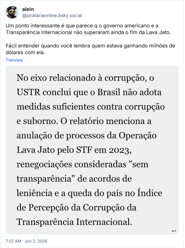 Post de alein (‪@piratariaonline.bsky.social‬): Um ponto interessante é que parece q o governo americano e a Transparência Internacional não superaram ainda o fim da Lava Jato. Fácil entender quando você lembra quem estava ganhando milhões de dólares com ela.
(Imagem com o texto: No eixo relacionado à corrupção, o USTR conclui que o Brasil não adota medidas suficientes contra corrupção e suborno. O relatório menciona a anulação de processos da Operação Lava Jato pelo STF em 2023, renegociações consideradas "sem transparência" de acordos de leniência e a queda do país no Índice de Percepção da Corrupção da Transparência Internacional.)