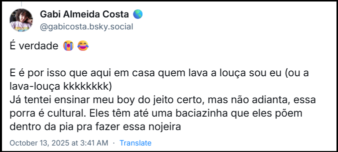 Post de Gabi Almeida Costa (‪@gabicosta.bsky.social‬) com o texto: É verdade 😭😂  E é por isso que aqui em casa quem lava a louça sou eu (ou a lava-louça kkkkkkkk) Já tentei ensinar meu boy do jeito certo, mas não adianta, essa porra é cultural. Eles têm até uma baciazinha que eles põem dentro da pia pra fazer essa nojeira