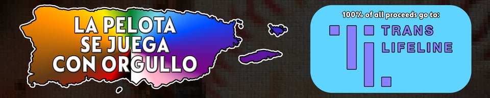 A map of Puerto Rico, overlaid with a conical rainbow of the eleven Progress Pride flag colors, on which there's bevelled text saying "La pelota se juega con orgullo" ("baseball is played with pride"). Next to it, a blue rounded rectangle proclaims that 100% of all proceeds go to Trans Lifeline.