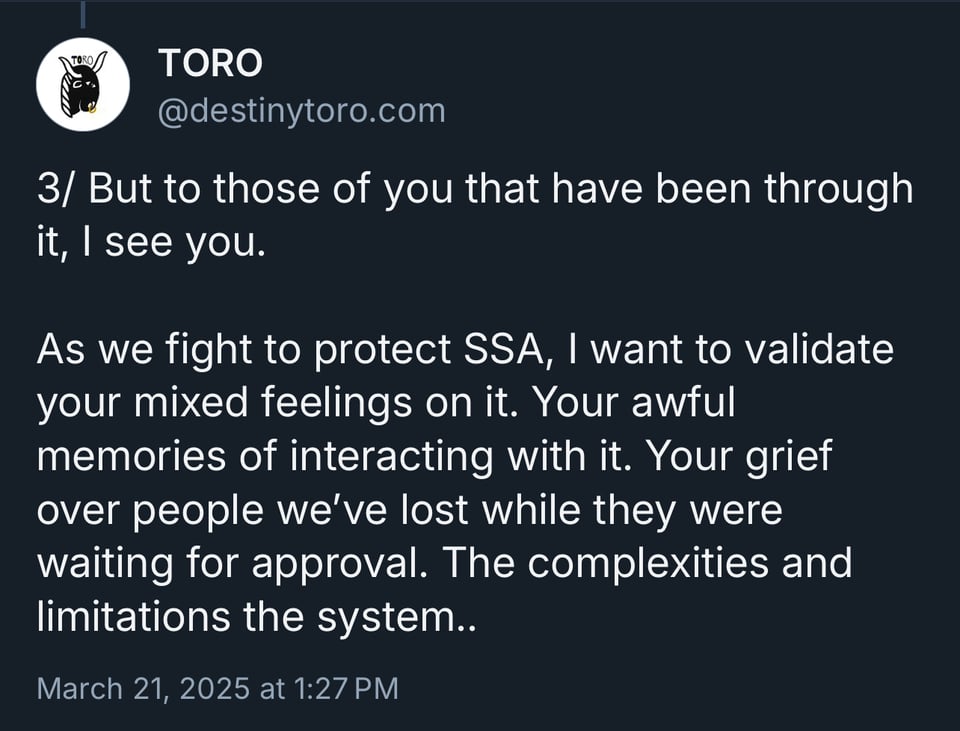 But to those of you that have been through it, I see you. As we fight to protect SSA, I want to validate your mixed feelings on it. Your awful memories of interacting with it. Your grief over people we've lost while they were waiting for approval. The complexities and limitations the system..