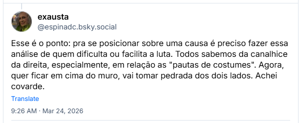 Post de exausta (@espinadc.bsky.social): Esse é o ponto: pra se posicionar sobre uma causa é preciso fazer essa análise de quem dificulta ou facilita a luta. Todos sabemos da canalhice da direita, especialmente, em relação as "pautas de costumes". Agora, quer ficar em cima do muro, vai tomar pedrada dos dois lados. Achei covarde.