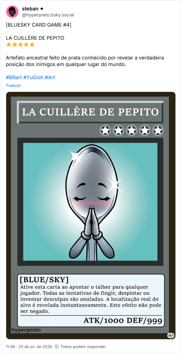 Post de steban ✦ (@hyperpreto.bsky.social): [BLUESKY CARD GAME #4]
LA CUILLÈRE DE PEPITO
⭐⭐⭐⭐⭐
Artefato ancestral feito de prata conhecido por revelar a verdadeira posição dos inimigos em qualquer lugar do mundo.
#BRart #YuGioh #Art
(Ilustração da Carta do jogo BLUESKY CARD GAME. Carta cinza com ilustração de uma colher de prata rezando.
Descrição do ataque da carta:
⭐⭐⭐⭐⭐ (Nível 5 estrelas)
Ative esta carta ao apontar o talher para qualquer jogador. Todas as tentativas de fingir, despistar ou inventar desculpas são anuladas. A localização real do alvo é revelada instantaneamente. Este efeito não pode ser negado.
ATAQUE 1000
DEFESA 999)