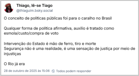 Post de Thiago, lê-se Tiago (@thiaguim.bsky.social) com o texto: O conceito de políticas públicas foi para o caralho no Brasil Qualquer forma de política afirmativa, auxílio é tratado como esmola/custo/compra de voto Intervenção do Estado é mão de ferro, tiro e morte Segurança não é uma realidade, é uma sensação de justiça por meio de injustiças O Rio já era
