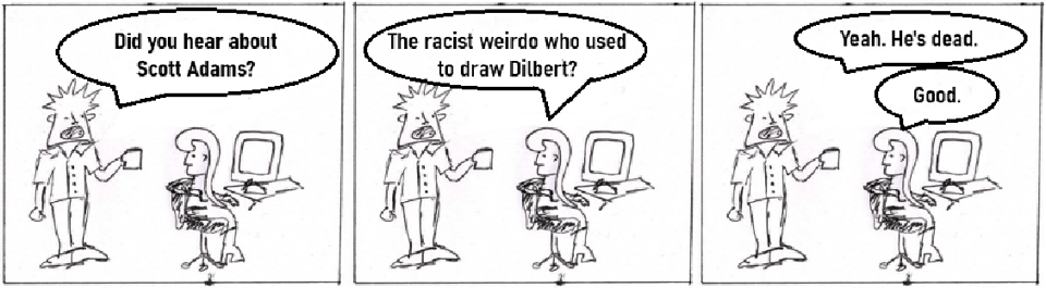 A scrawled comic in which an office worker (with spiky hair and no tie) asks his colleague if she's heard about Scott Adams. The colleague replies "The racist weirdo who used to draw Dilbert?" The non-punchline is "Yeah. He's dead." The colleague responds "Good."