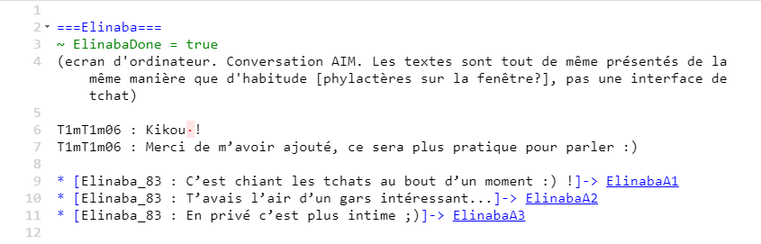 Screenshot from an ink file :  We can see a description : “computer screen. AIM chat. Texts are displayed in the same way than in the rest of the game, not a chat interface” two dialogue lines (roughly translated):  “T1mT1m06 : Kikou ! T1mT1m06 : Thank you for adding me, it will be easier to talk :)” Then a choice  * [Elinaba_83 : Chat rooms get boring after a while :) !]-> ElinabaA1 * [Elinaba_83 : You sounded like an interesting guy...]-> ElinabaA2 * [Elinaba_83 : It’s more intimate in private ;)]-> ElinabaA3