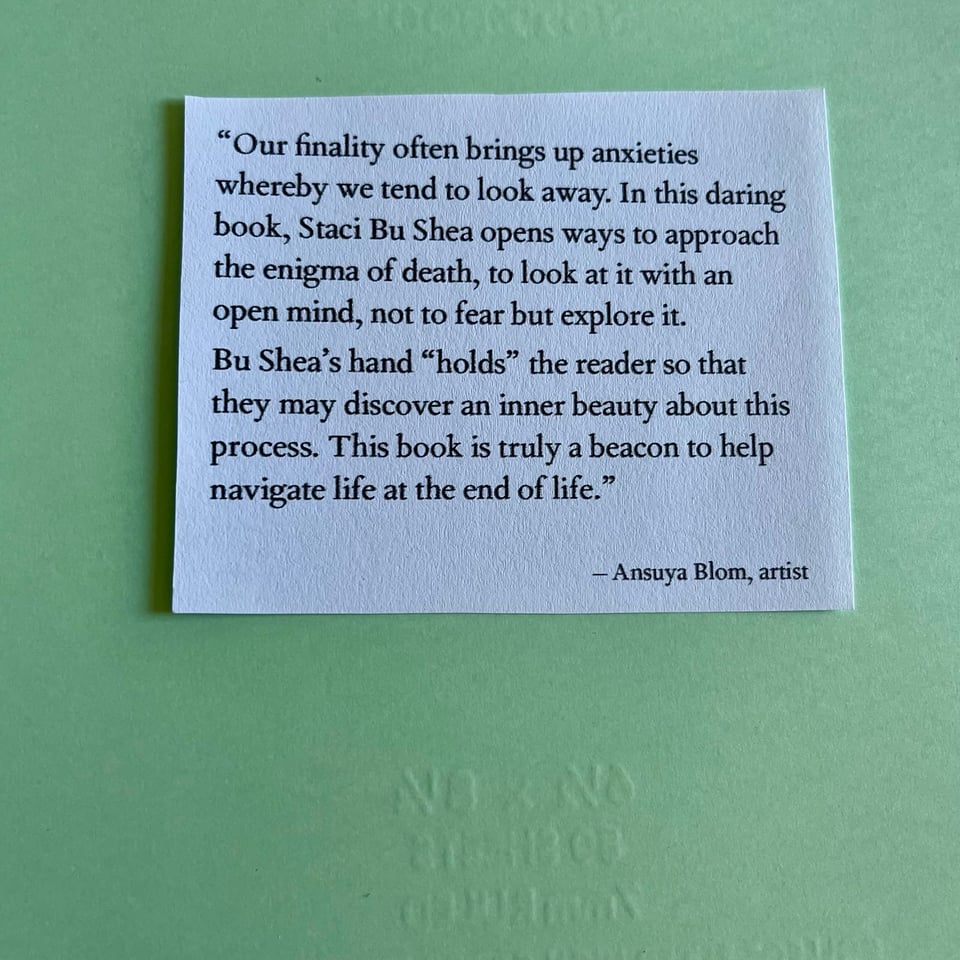 “Our finality often brings up anxieties whereby we tend to look away. In this daring book, Staci Bu Shea opens ways to approach the enigma of death, to look at it with an open mind, not to fear but explore it. Bu Shea’s hand “holds” the reader so that they may discover an inner beauty about this process. This book is truly a beacon to help navigate life at the end of life.” – Ansuya Blom, artist