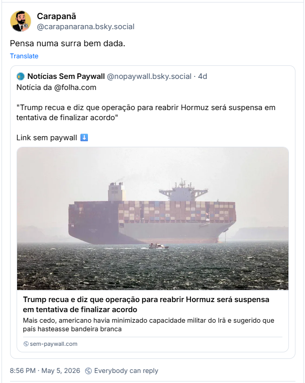 Post de Carapanã (@carapanarana.bsky.social): Pensa numa surra bem dada.
Ele cita post de Notícias Sem Paywall (@nopaywall.bsky.social): Notícia da @folha.com
"Trump recua e diz que operação para reabrir Hormuz será suspensa em tentativa de finalizar acordo" (link)