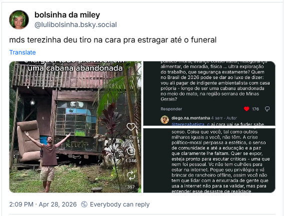 Post de bolsinha da miley (‪@lulibolsinha.bsky.social‬): mds terezinha deu tiro na cara pra estragar até o funeral (três capturas de tela da rede social instagram, na primeira, Homem jovem de braços abertos em frente a uma cabana rústica de madeira de dois andares, cercada por vegetação tropical. Ele veste regata marrom e bermuda. Na fachada da casa, abaixo de uma grande janela de vidro, lê-se a palavra "FREEDOM" escrita à mão. Há uma poltrona velha encostada na base da construção e um texto sobreposto no topo que diz: "e larguei tudo pra viver em uma cabana abandonada". Na segunda, dois comentários em um fundo escuro. No primeiro, a usuária terezabatista_c critica o conteúdo do vídeo anterior, argumentando que a ideia de "largar tudo pela natureza" é um privilégio. Ela cita a crise climática e a insegurança no Brasil, afirmando que a cabana não parece abandonada, mas sim uma casa própria em Minas Gerais. Abaixo, o autor do vídeo, diego.na.montanha, responde de forma agressiva e com palavrões. Ele chama a usuária de "lixo frustrado" e diz que ela está depositando suas frustrações nos outros em vez de correr atrás do que quer. Na terceira, captura de tela com resposta de terezabatista_c: @diego.na.montanha, meu bem, a frustração não é minha. Eu sei exatamente quem eu sou, faço o quê amo e não abro mão da cidade. Porém, a nossa existência, mais ainda aquela que escolhemos compartilhar e usar como espelho para os outros exige bom senso. Coisa que você, tal como outros milhares iguais a você, não têm. A crise político-moral perpassa a estética, o senso de comunidade e até a educação e a paz que claramente lhe faltam. Quer se expor, esteja pronto para escutar críticas – uma que nem foi pessoal. Vc não tem culhões para estar na internet. Pegue seu privilégio e vá brincar de rancheiro offline, assim você não tem que lidar com a enxurrada de gente que usa a internet não para se validar, mas para entender esse desastre de realidade descolada da realidade que vocês têm construído e chamam de conteúdo. Seu problema nunca foi a cidade, mas sim seu caráter e a sua resposta é a prova disso. Obrigada! Eu não estava errada. 😘😘