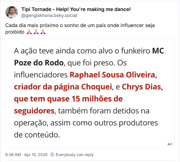 Post de Tipi Tornade - Help! You're making me dance! (@gengiskhona.bsky.social):
Cada dia mais próximo o sonho de um país onde influencer seja proibido 🙏🏻🙏🏻🙏🏻
(captura de tela com trecho de texto: A ação teve ainda como alvo o funkeiro MC Poze do Rodo, que foi preso. Os influenciadores Raphael Sousa Oliveira, criador da página Choquei, e Chrys Dias, que tem quase 15 milhões de seguidores, também foram detidos na operação, assim como outros produtores de conteúdo)
