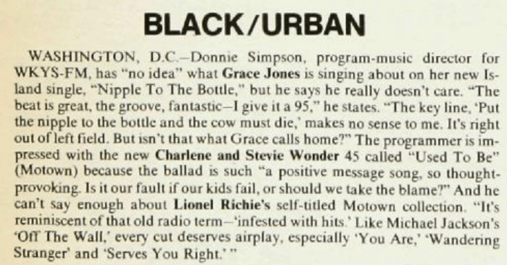 BLACK/URBAN
WASHINGTON, D.C.-Donnie Simpson, program-music director for WKYS-FM, has "no idea" what Grace Jones is singing about on her new Is-land single, "Nipple To The Bottle," but he says he really doesn't care. "The beat is great, the groove, fantastic-I give it a 95," he states. "The key line, 'Put the nipple to the bottle and the cow must die, makes no sense to me. It's right out of left field. But isn't that what Grace calls home?" The programmer is im-pressed with the new Charlene and Stevie Wonder 45 called "Used To Be" (Motown) because the ballad is such "a positive message song, so thought-provoking. Is it our fault if our kids fail, or should we take the blame?" And he can't say enough about Lionel Richie's self-titled Motown collection. "It's reminiscent of that old radio term-'infested with hits. Like Michael Jackson's "Off The Wall," every cut deserves airplay, especially 'You Are,' 'Wandering Stranger' and 'Serves You Right.""