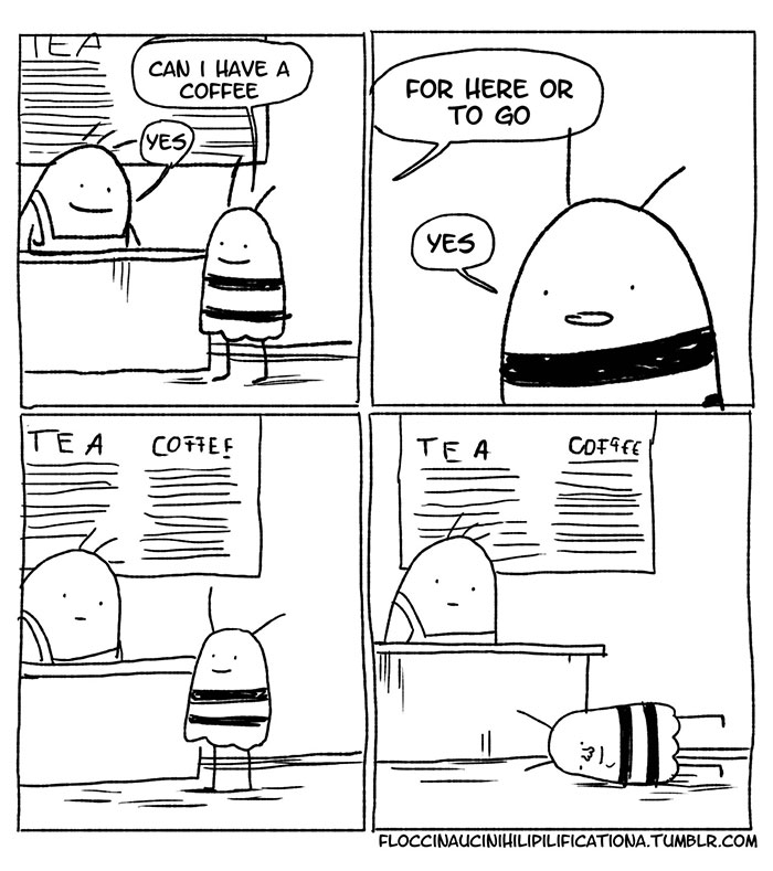 A four panelled, black and white comic strip, in a sketch style, known as "The Socially Anxious Bee". Panel 1: Anxious Bee is at the counter, ordering from a bee barista. Anxious Bee says "Can I have a coffee". Barista says "Yes". Panel 2: A close up of Anxious Bee's face. The Barista's speech bubble says, "For here or to go", and Anxious Bee's speech bubble says "Yes". Panel 3: Same as panel one, only this time the barista has a blank look, and Anxious Bee has a small smile. Panel 4: Anxious Bee lies face down on the floor, the smile obviously strained, as the barista looks on blankly.