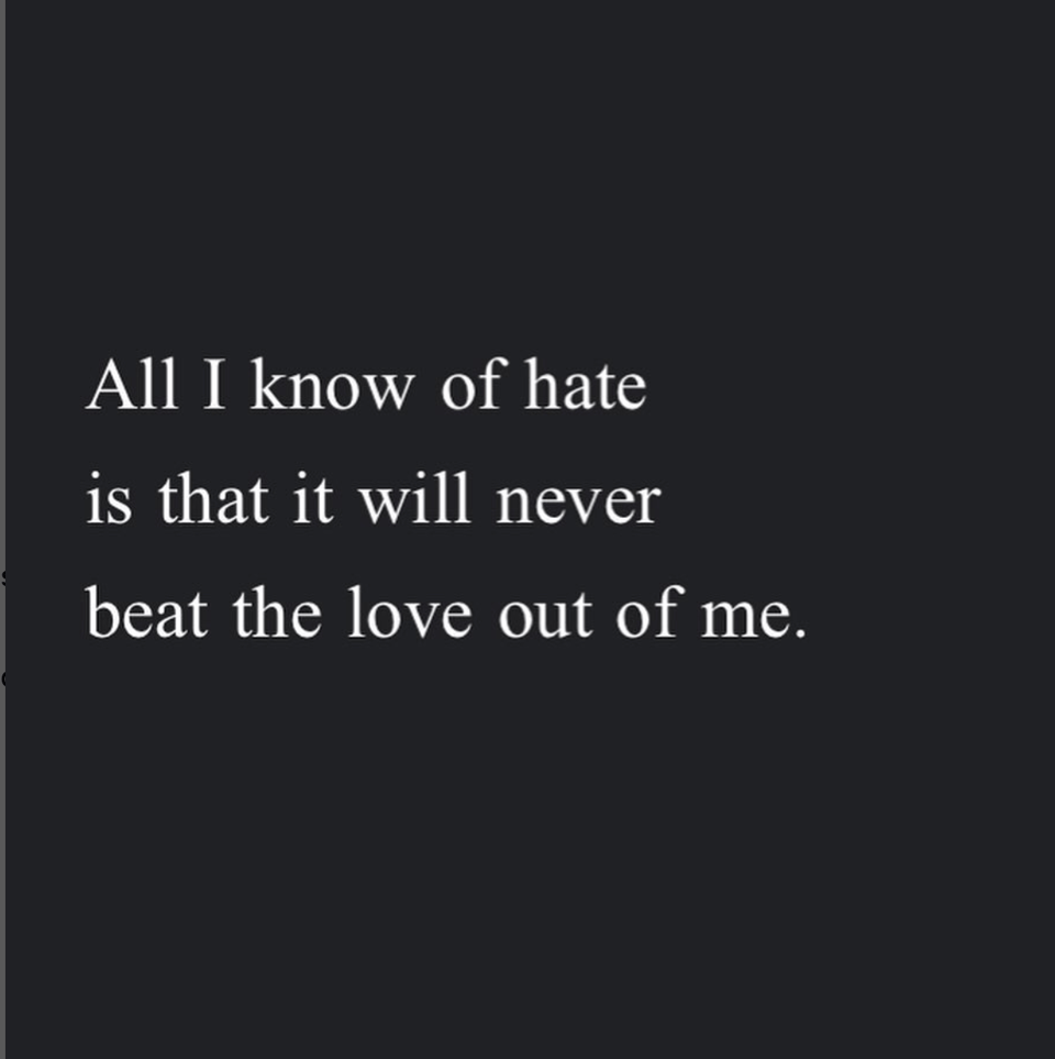 from Andrea Gibson's poetry: "All I know of hate/ is that it will never/ beat the love out of me."