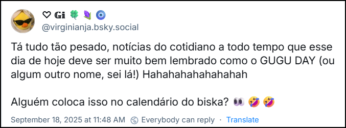 Post de ♡ 𝔾𝕚 🍀🪻🧿 (‪@virginianja.bsky.social‬) com o texto: Tá tudo tão pesado, notícias do cotidiano a todo tempo que esse dia de hoje deve ser muito bem lembrado como o GUGU DAY (ou algum outro nome, sei lá!) Hahahahahahahahah Alguém coloca isso no calendário do biska? 👀🤣🤣