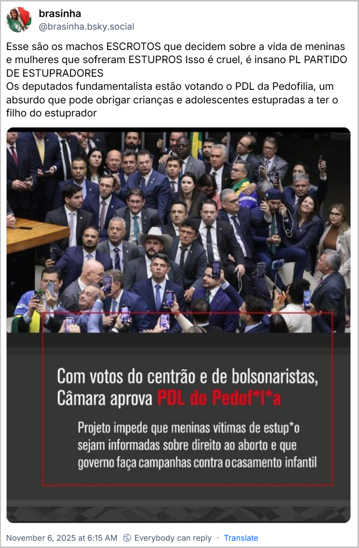 Post de brasinha (@brasinha.bsky.social) com o texto: Esse são os machos ESCROTOS que decidem sobre a vida de meninas e mulheres que sofreram ESTUPROS Isso é cruel, é insano PL PARTIDO DE ESTUPRADORES Os deputados fundamentalista estão votando o PDL da Pedofilia, um absurdo que pode obrigar crianças e adolescentes estupradas a ter o filho do estuprador (A imagem mostra um grande grupo de políticos, predominantemente de direita, no plenário da Câmara dos Deputados, aglomerados e posando pra foto. Abaixo, dentro de uma caixa vermelha com fundo chumbo, se lê "Com votos do centrão e de bolsonaristas, Câmara aprova PDL do Pedof*l*a" e "Projeto impede que meninas vítimas de estup*o sejam informadas sobre direito ao aborto e que governo faça campanhas contra o casamento infantil")