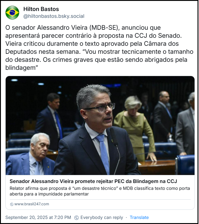 Post de Hilton Bastos (‪@hiltonbastos.bsky.social‬) compartilha link pra matéria no 247 que está no final desse texto e acrescenta: “O senador Alessandro Vieira (MDB-SE), anunciou que apresentará parecer contrário à proposta na CCJ do Senado. Vieira criticou duramente o texto aprovado pela Câmara dos Deputados nesta semana. “Vou mostrar tecnicamente o tamanho do desastre. Os crimes graves que estão sendo abrigados pela blindagem””