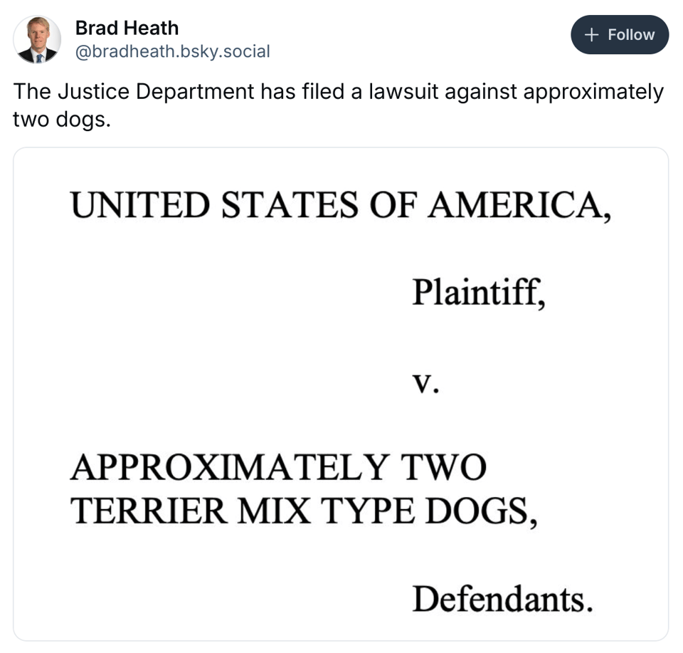 A post on Bluesky that contains the text from the posted, Brad Heath, "The Justice Department has filed a lawsuit against approximately two dogs." There is an image of a lawsuit that says, "UNITED STATES OF AMERICA, Plaintiff, v. APPROXIMATELY TWO TERRIER MIX TYPE DOGS, Defendants."