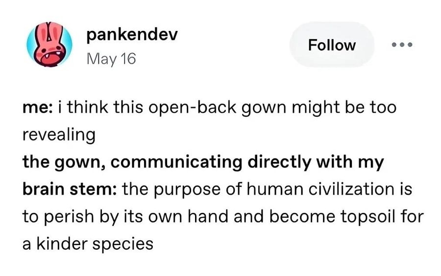Tumblr post from pankedev

me: i think this open-back gown might be too revealing

the gown, communicating directly with my brain stem: the purpose of human civilization is to perish by its own hand and become topsoil for a kinder species