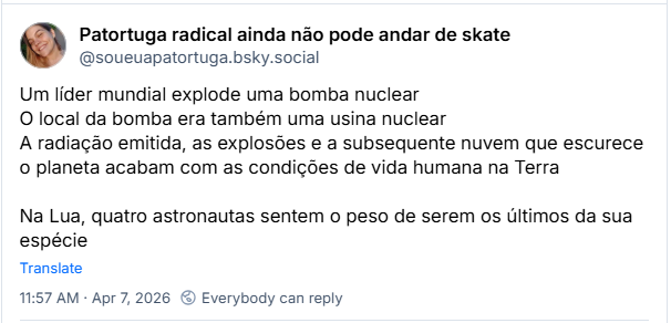 Post de Patortuga radical ainda não pode andar de skate (‪@soueuapatortuga.bsky.social‬) :

Um líder mundial explode uma bomba nuclear
O local da bomba era também uma usina nuclear
A radiação emitida, as explosões e a subsequente nuvem que escurece o planeta acabam com as condições de vida humana na Terra

Na Lua, quatro astronautas sentem o peso de serem os últimos da sua espécie
