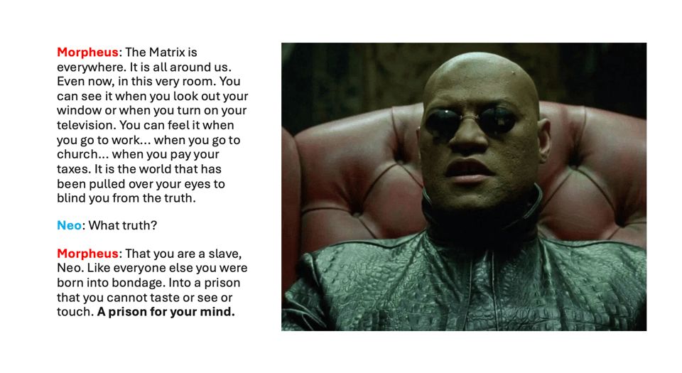 “Morpheus: The Matrix is everywhere. It is all around us. Even now, in this very room. You can see it when you look out your window or when you turn on your television. You can feel it when you go to work... when you go to church... when you pay your taxes. It is the world that has been pulled over your eyes to blind you from the truth. Neo: What truth? Morpheus: That you are a slave, Neo. Like everyone else you were born into bondage. Into a prison that you cannot taste or see or touch. A prison for your mind.”
