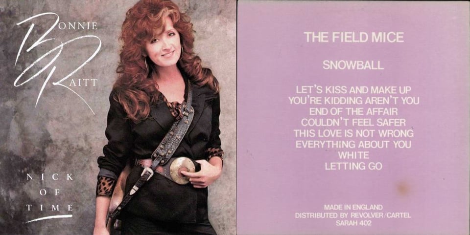 First pic: A photograph of Bonnie Raitt, a lean white woman with big curly reddish brown hair with a slight streak of white on the front. She's dressed in black, possibly leather, and the shirt underneath has a tiger pattern print. She's smiling. Slung around her shoulder is her guitar, but the guitar is on her hip and mostly cut out of the picture, so we only really see the strap, which looks vaguely like snake skin. One hand is on the guitar, and the other is on her giant metal circular belt buckle. The belt buckle has a red-brown circle in the middle, and she has her finger on it, like pressing a button. Second pic: A pink background. In a white font the name of the band, the album, and tracks are listed from top to bottom: The Field Mice, Snowball, Let's Kiss and Make Up, You're Kidding Aren't You, End of the Affair, Couldn't Feel Safer, This Love is Not Wrong, Everything About You, White, Letting Go. At the bottom it reads MADE IN ENGLAND, DISTRIBUTED BY REVOLVER/CARTEL, SARAH 402.