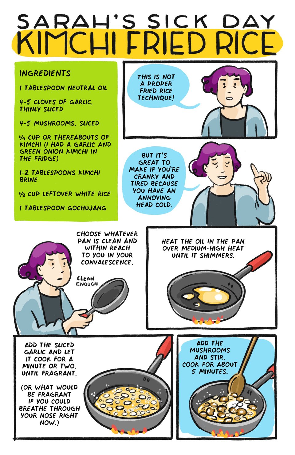 Sarah’s sick day Kimchi fried rice

This is not a proper fried rice technique! 

But it’s great if you’re cranky and tired because you have an annoying head cold. 

1 tbsp oil
4-5 cloves of garlic, thinly sliced
4-5 mushrooms, sliced
1/4 cup or thereabouts of kimchi (I had garlic and green onion kimchi on hand)
1-2 tbsp of kimchi brine
1/2 cup leftover white rice
1 tbsp gochujang

Choose whatever pan is clean and easily accessible to you in your convalescence.

Heat the oil in a pan over medium-high heat until it shimmers.

Add the sliced garlic and let it cook for a minute or two, until just fragrant. (Or what would be fragrant if you could breathe through your nose right now)

Add the mushrooms and stir. cook for about 5 minutes.