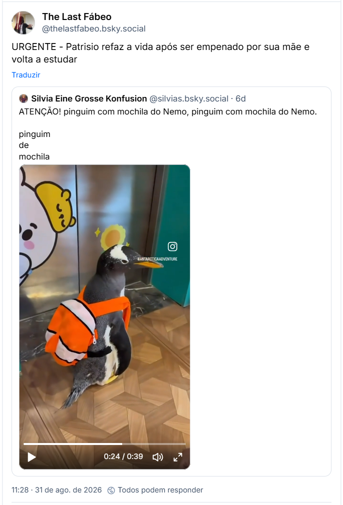 Post de The Last Fábeo (@thelastfabeo.bsky.social): URGENTE - Patrisio refaz a vida após ser empenado por sua mãe e volta a estudar

Citando post de Silvia Eine Grosse Konfusion (@silvias.bsky.social): ATENÇÃO! pinguim com mochila do Nemo, pinguim com mochila do Nemo.

pinguim
de
mochila

(post contém vídeo de um pinguim vestindo uma mochila do personagem Nemo, andando pelos corredores de um prédio e entrando num elevador, acompanhado por pessoas)