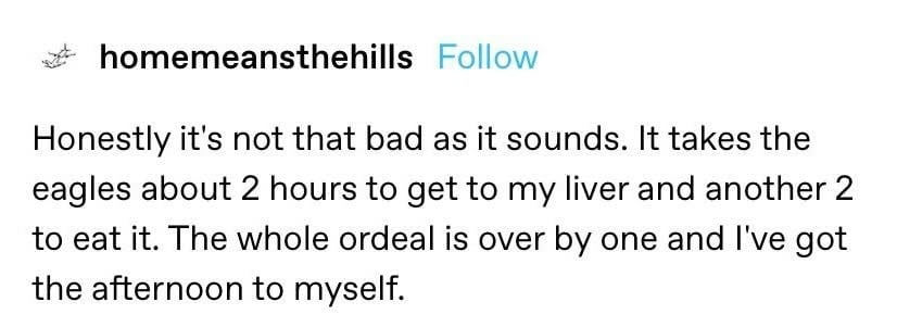 Tumblr screenshot. homemeansthehills:

Honestly it's not that bad as it sounds. It takes the eagles about 2 hours to get to my liver and another 2 hours to eat it. The whole ordeal is over by one and I've got the afternoon to myself.