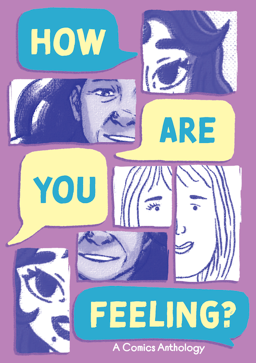 This is the cover for the comic, HOW ARE YOU FEELING?. A cyan speech balloon with the word HOW in yellow it at the top left, with a square panel with a young woman's left eye to the right of it done in one art style. Below the word balloon is a horizontally rectangular panel with the right side of an older woman's face done in a second art style. She is smiling. To the right of this horizontally rectangular panel is a yellow word balloon with the word ARE in it in cyan. Below the horizontally rectangular panel is a yellow word balloon with the word YOU in it in cyan. To the right of this word balloon are two panels. The first is a square panel with another the right eye of another young woman in it. This is done in a third art style. The second panel is a vertically rectangular one. In it is the same young woman, but this panel shows the left side of her face. She is smiling. At the bottom left of the cover is a vertically rectangular panel with the right side of the face of the woman from the panel at the top of the page. She is smiling and you can see that she has a mole just below her lip. To the right of this panel is a horizontally rectangular panel and, below that, a cyan word balloon. In the horizontally rectangular panel is the smiling mouth of the older woman from before. In the word balloon is the word FEELING? in yellow. Below the word balloon is the sub-headline that reads, "A Comics Anthology". This is in white. The background of the cover is light purple. All artwork is done in darker purple ink and shades.