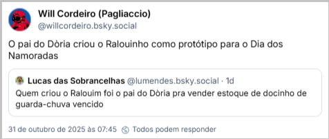 Post de Will Cordeiro (Pagliaccio) (‪@willcordeiro.bsky.social‬) com o texto: O pai do Dòria criou o Ralouinho como protótipo para o Dia dos Namoradas. Ele citou o ‪Lucas das Sobrancelhas‬ ( ‪@lumendes.bsky.social‬), que postou: Quem criou o Ralouim foi o pai do Dòria pra vender estoque de docinho de guarda-chuva vencido