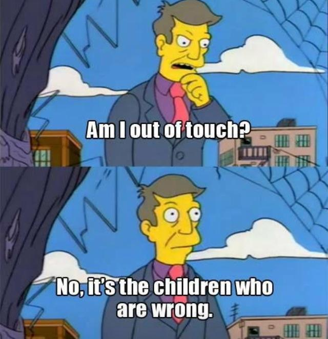 Screenshot from the Simpsons:<br/>Top frame: Principal Skinner asks himself "Am I out of touch?"<br/>Bottom frame: Principal Skinner says "No, it's the children who are wrong."