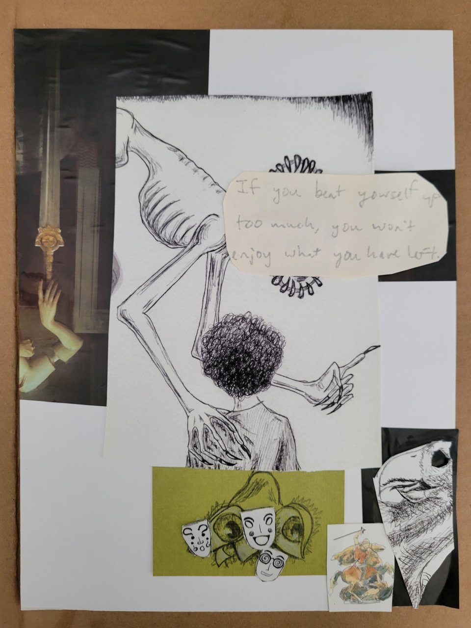 "Note to self", collage, 2024 by Andreana Rosnik. In the center hovering over a monstrous face is the quote "If you beat yourself up too much, you won't enjoy what you have left". The body extending from the quote is skeletal, with one hand on a curly-haired person with their back to us but facing the monster, and the other hand wagging a finger. Below the person is a plant with eyes and theater masks. In the background is a disembodied arm holding a sword; this is upside down and to the left of the central skeletal figure. In the bottom right is a knight on a horse and an eyeless parrot.