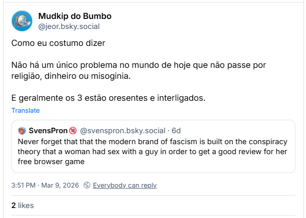 Post de Mudkip do Bumbo (@jeor.bsky.social): Como eu costumo dizer: Não há um único problema no mundo de hoje que não passe por religião, dinheiro ou misoginia. E geralmente os 3 estão presentes e interligados.
(Citação ao post de um gringo, livre traduzido: Nunca se esqueça de que a versão moderna do fascismo se baseia na teoria da conspiração de que uma mulher fez sexo com um homem para conseguir uma boa avaliação para seu jogo gratuito de navegador.)