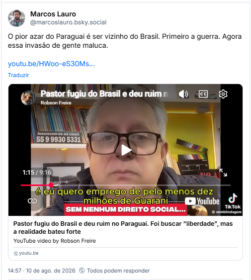 Post de Marcos Lauro (@marcoslauro.bsky.social): O pior azar do Paraguai é ser vizinho do Brasil. Primeiro a guerra. Agora essa invasão de gente maluca.
(post contém link pra video no youtube com o título: Pastor fugiu do Brasil e deu ruim no Paraguai. Foi buscar "liberdade", mas a realidade bateu forte)