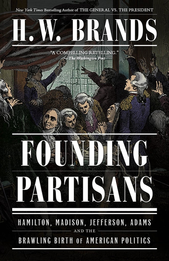 Founding Partisans: Hamilton, Madison, Jefferson, Adams and the Brawling Birth of American Politics by H. W. Brands.