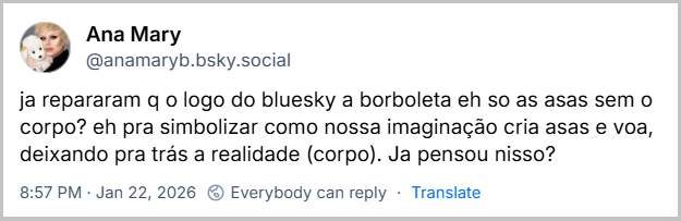 Post de Ana Mary (‪@anamaryb.bsky.social‬) com o texto: ja repararam q o logo do bluesky a borboleta eh so as asas sem o corpo? eh pra simbolizar como nossa imaginação cria asas e voa, deixando pra trás a realidade (corpo). Ja pensou nisso?