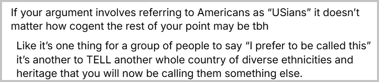 Sequência de 2 posts com o texto: If your argument involves referring to Americans as “USians” it doesn’t matter how cogent the rest of your point may be tbh Like it’s one thing for a group of people to say “I prefer to be called this” it’s another to TELL another whole country of diverse ethnicities and heritage that you will now be calling them something else. (Livre tradução: Se o seu argumento envolve se referir aos americanos como "estadunidenses", não importa o quão convincente seja o resto do seu ponto de vista, para ser sincero. Uma coisa é um grupo de pessoas dizer "Prefiro ser chamado assim", outra bem diferente é DIZER a um país inteiro, com diversas etnias e origens culturais, que agora eles serão chamados de outra forma.)