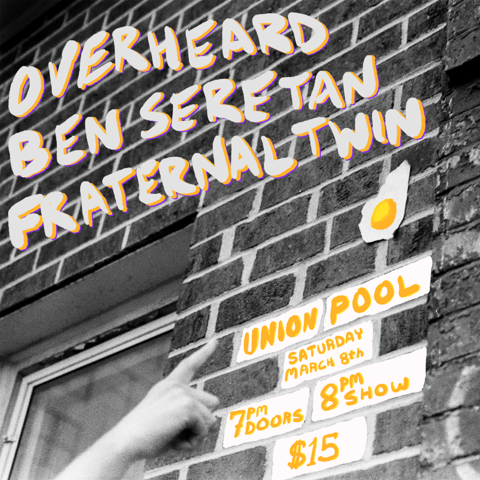 a flyer for a show at Union Pool featuring the artists Overheard, Ben Seretan and Fraternal Twin. Union Pool, Saturday March 8th, 7 PM Doors, 8 PM show, $15. The flyer features a monochrome photo of a finger pointing to an egg on a wall. The yolk of the egg is colored in, and the band lineup is written in white with yellow and purple outlines. The show information is written to look as if it is yellow and white graffiti on the bricks.
