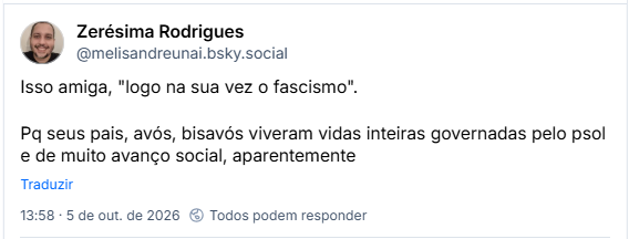 Post de Zerésima Rodrigues (@melisandreunai.bsky.social): Isso amiga, "logo na sua vez o fascismo".

Pq seus pais, avós, bisavós viveram vidas inteiras governadas pelo psol e de muito avanço social, aparentemente