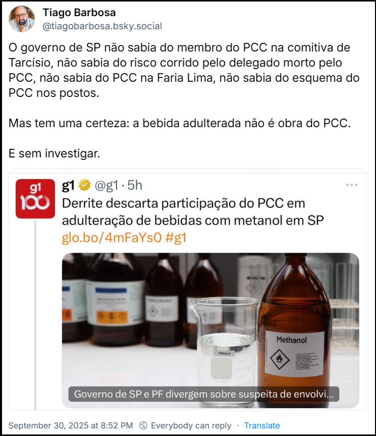 Post de Tiago Barbosa (@tiagobarbosa.bsky.social) com o texto: O governo de SP não sabia do membro do PCC na comitiva de Tarcísio, não sabia do risco corrido pelo delegado morto pelo PCC, não sabia do PCC na Faria Lima, não sabia do esquema do PCC nos postos. Mas tem uma certeza: a bebida adulterada não é obra do PCC. E sem investigar. (imagem com print da mesma notícia acima citada)